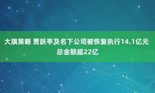 大旗策略 贾跃亭及名下公司被恢复执行14.1亿元 总金额超22亿