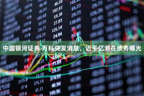 中国银河证券 万科突发消息，近千亿潜在债务曝光