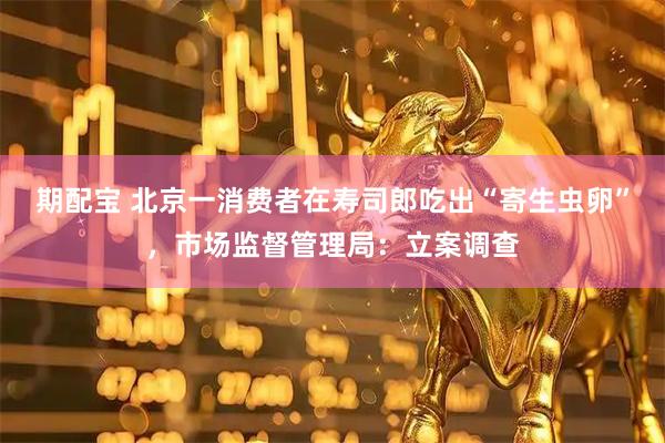 期配宝 北京一消费者在寿司郎吃出“寄生虫卵”，市场监督管理局：立案调查