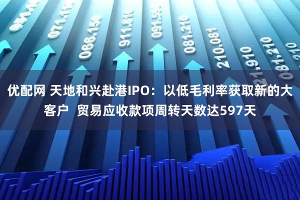 优配网 天地和兴赴港IPO：以低毛利率获取新的大客户  贸易应收款项周转天数达597天