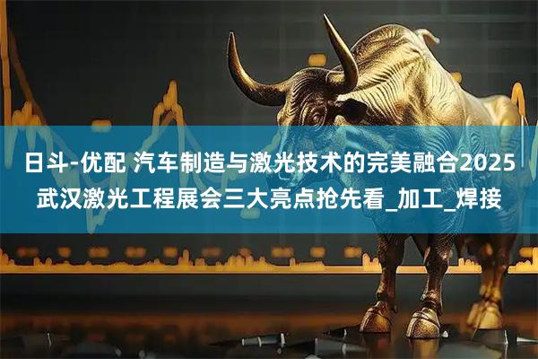 日斗-优配 汽车制造与激光技术的完美融合2025武汉激光工程展会三大亮点抢先看_加工_焊接