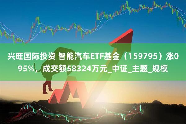 兴旺国际投资 智能汽车ETF基金（159795）涨095%，成交额58324万元_中证_主题_规模