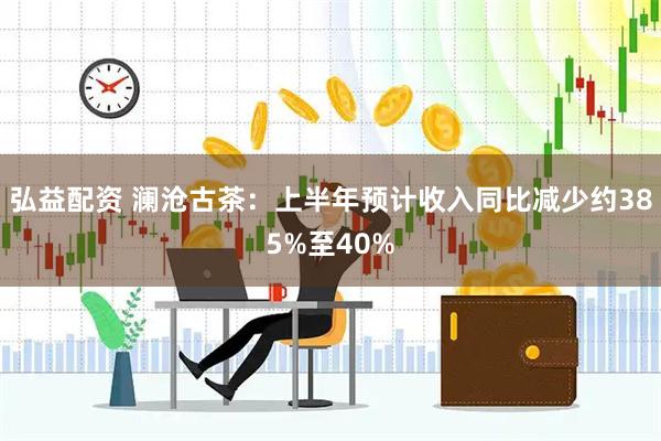 弘益配资 澜沧古茶：上半年预计收入同比减少约385%至40%