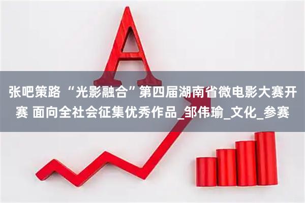 张吧策路 “光影融合”第四届湖南省微电影大赛开赛 面向全社会征集优秀作品_邹伟瑜_文化_参赛