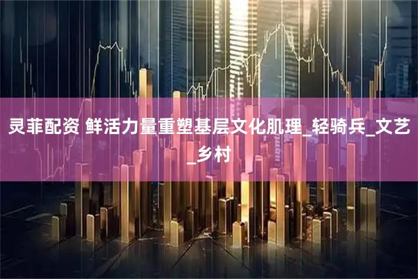 灵菲配资 鲜活力量重塑基层文化肌理_轻骑兵_文艺_乡村
