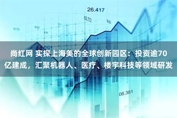 尚红网 实探上海美的全球创新园区：投资逾70亿建成，汇聚机器人、医疗、楼宇科技等领域研发