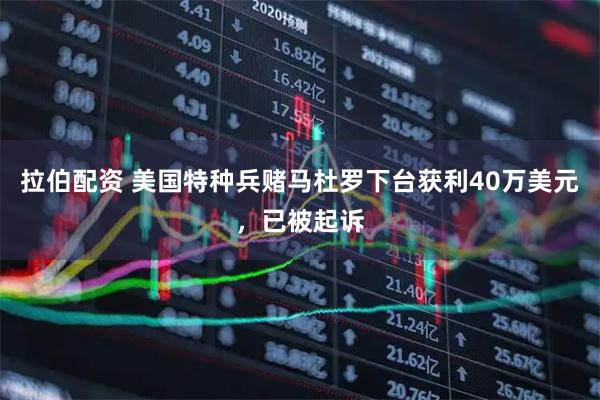 拉伯配资 美国特种兵赌马杜罗下台获利40万美元，已被起诉