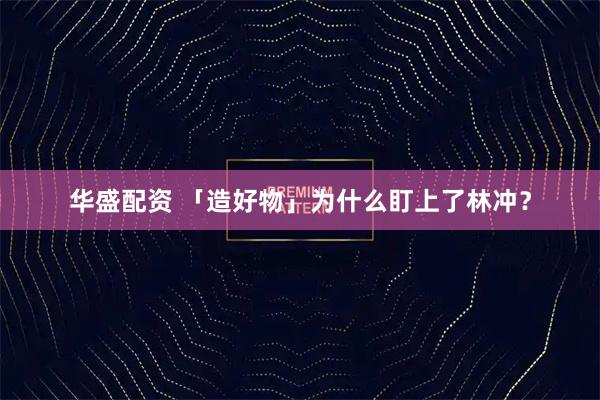华盛配资 「造好物」为什么盯上了林冲？