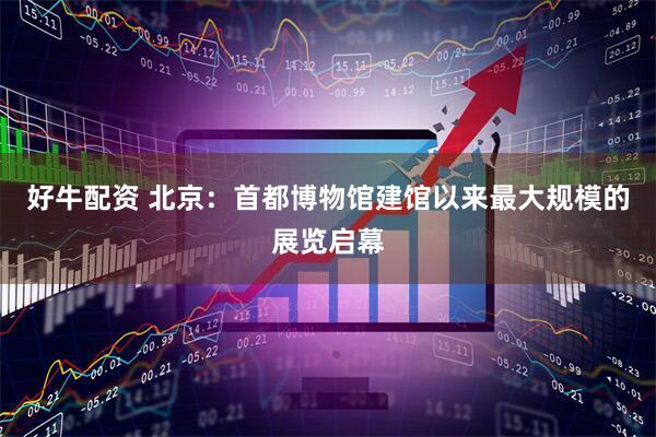 好牛配资 北京：首都博物馆建馆以来最大规模的展览启幕