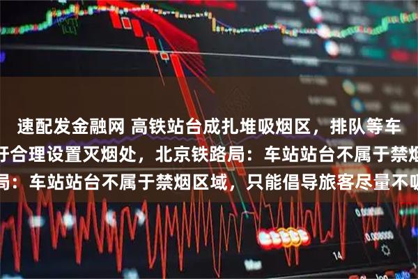 速配发金融网 高铁站台成扎堆吸烟区，排队等车区也有人吸烟，乘客呼吁合理设置灭烟处，北京铁路局：车站站台不属于禁烟区域，只能倡导旅客尽量不吸烟