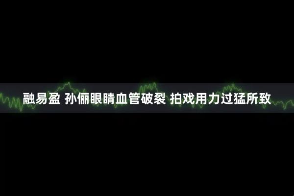 融易盈 孙俪眼睛血管破裂 拍戏用力过猛所致