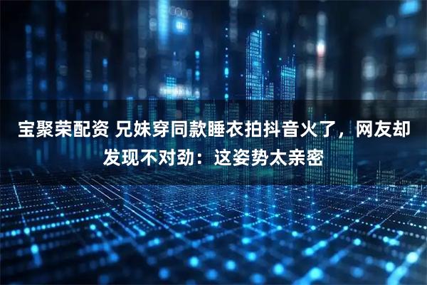 宝聚荣配资 兄妹穿同款睡衣拍抖音火了，网友却发现不对劲：这姿势太亲密