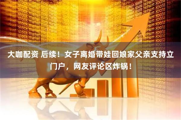 大咖配资 后续！女子离婚带娃回娘家父亲支持立门户，网友评论区炸锅！