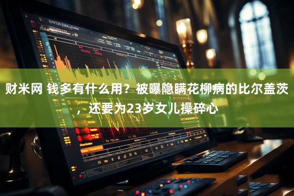 财米网 钱多有什么用？被曝隐瞒花柳病的比尔盖茨，还要为23岁女儿操碎心