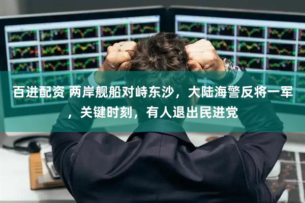 百进配资 两岸舰船对峙东沙，大陆海警反将一军，关键时刻，有人退出民进党