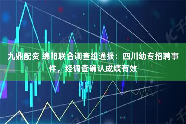 九鼎配资 绵阳联合调查组通报:四川幼专招聘事件,经调查确认成绩有效