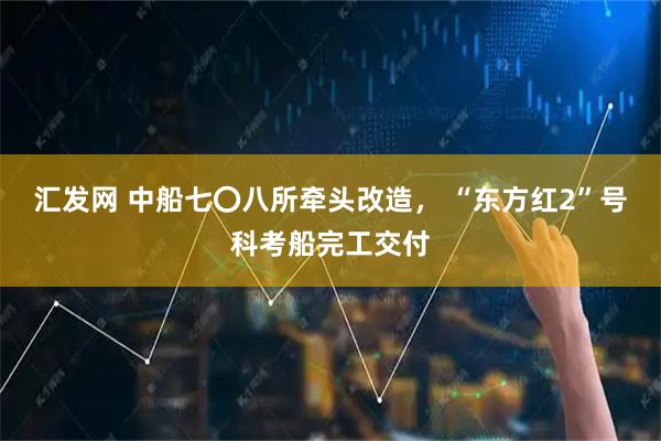 汇发网 中船七〇八所牵头改造， “东方红2”号科考船完工交付