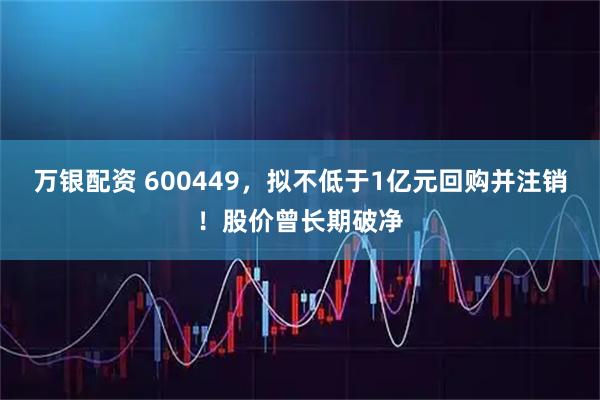 万银配资 600449，拟不低于1亿元回购并注销！股价曾长期破净