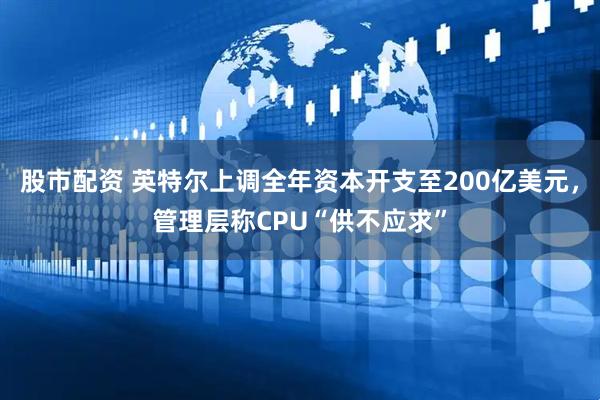 股市配资 英特尔上调全年资本开支至200亿美元，管理层称CPU“供不应求”