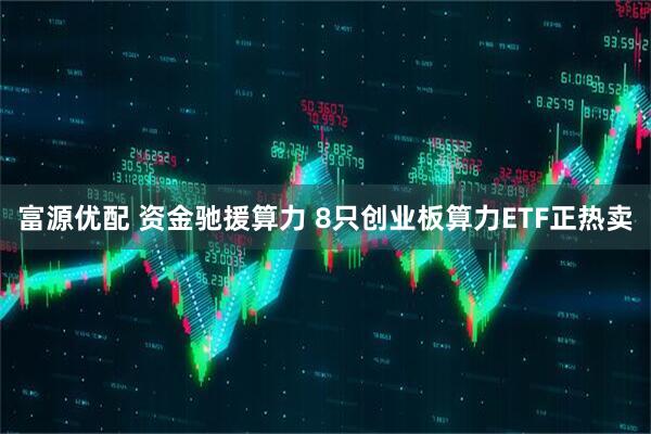 富源优配 资金驰援算力 8只创业板算力ETF正热卖
